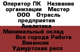 Оператор ПК › Название организации ­ Мастер, ООО › Отрасль предприятия ­ Аналитика › Минимальный оклад ­ 70 000 - Все города Работа » Вакансии   . Удмуртская респ.,Сарапул г.